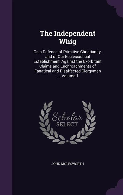 The Independent Whig: Or, a Defence of Primitive Christianity, and of Our Ecclesiastical Establishment, Against the Exorbitant Claims and Enchroachments of Fanatical and Disaffected Clergymen ..., Volume 1