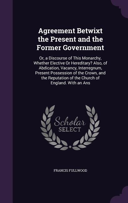 Agreement Betwixt the Present and the Former Government: Or, a Discourse of This Monarchy, Whether Elective Or Hereditary? Also, of Abdication, Vacancy, Interregnum, Present Possession of the Crown, and the Reputation of the Church of England. With an Ans