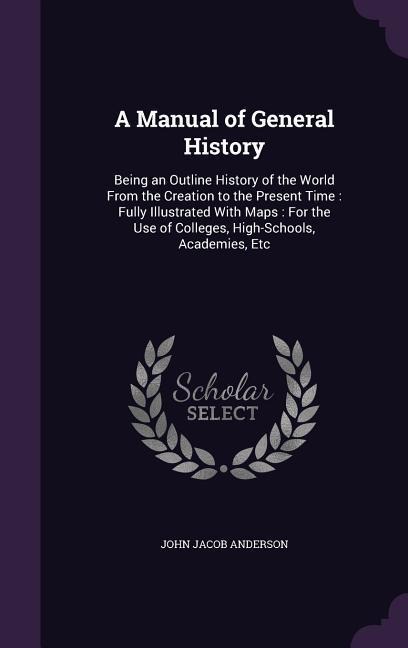 A Manual of General History: Being an Outline History of the World From the Creation to the Present Time: Fully Illustrated With Maps: For the Use of Colleges, High-Schools, Academies, Etc