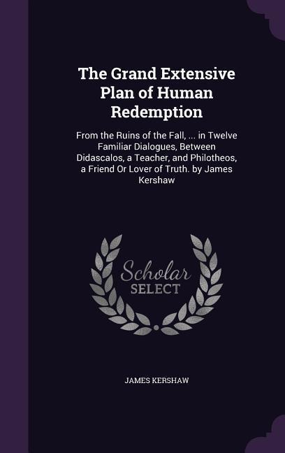 The Grand Extensive Plan of Human Redemption: From the Ruins of the Fall, ... in Twelve Familiar Dialogues, Between Didascalos, a Teacher, and Philotheos, a Friend Or Lover of Truth. by James Kershaw
