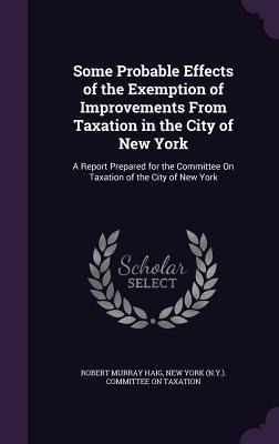 Some Probable Effects of the Exemption of Improvements From Taxation in the City of New York: A Report Prepared for the Committee On Taxation of the City of New York