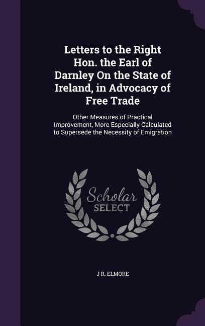 Letters to the Right Hon. the Earl of Darnley On the State of Ireland, in Advocacy of Free Trade: Other Measures of Practical Improvement, More Especially Calculated to Supersede the Necessity of Emigration