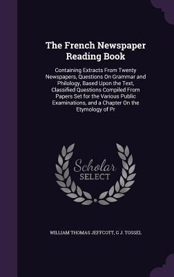 The French Newspaper Reading Book: Containing Extracts From Twenty Newspapers, Questions On Grammar and Philology, Based Upon the Text, Classified Questions Compiled From Papers Set for the Various Public Examinations, and a Chapter On the Etymology of Pr