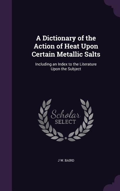 A Dictionary of the Action of Heat Upon Certain Metallic Salts: Including an Index to the Literature Upon the Subject