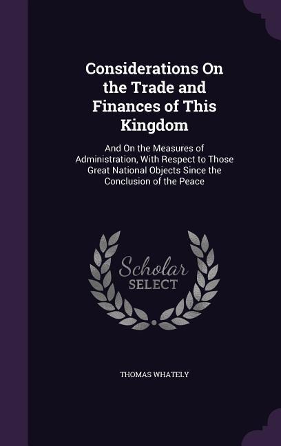 Considerations On the Trade and Finances of This Kingdom: And On the Measures of Administration, With Respect to Those Great National Objects Since th