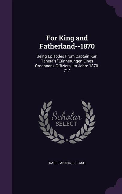 For King and Fatherland--1870: Being Episodes From Captain Karl Taneras Erinnerungen Eines Ordonnanz-Offiziers, Im Jahre 1870-71.
