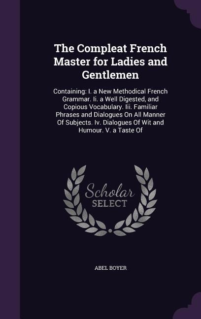 The Compleat French Master for Ladies and Gentlemen: Containing: I. a New Methodical French Grammar. Ii. a Well Digested, and Copious Vocabulary. Iii. Familiar Phrases and Dialogues On All Manner Of Subjects. Iv. Dialogues Of Wit and Humour. V. a Taste Of
