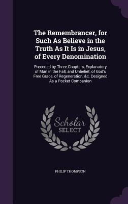 The Remembrancer, for Such As Believe in the Truth As It Is in Jesus, of Every Denomination: Preceded by Three Chapters, Explanatory of Man in the Fall, and Unbelief, of God's Free Grace, of Regeneration, &c. Designed As a Pocket Companion