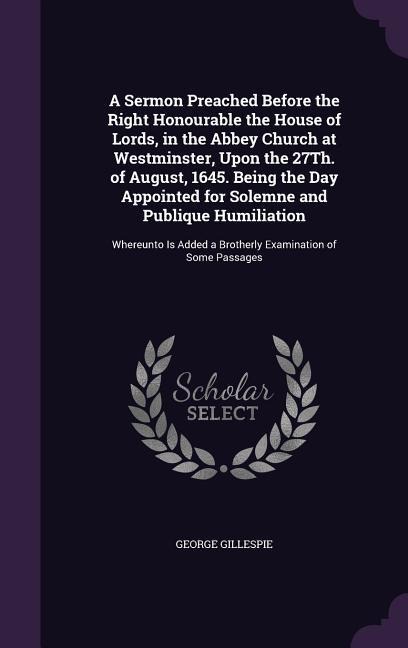A Sermon Preached Before the Right Honourable the House of Lords, in the Abbey Church at Westminster, Upon the 27Th. of August, 1645. Being the Day Appointed for Solemne and Publique Humiliation: Whereunto Is Added a Brotherly Examination of Some Passages
