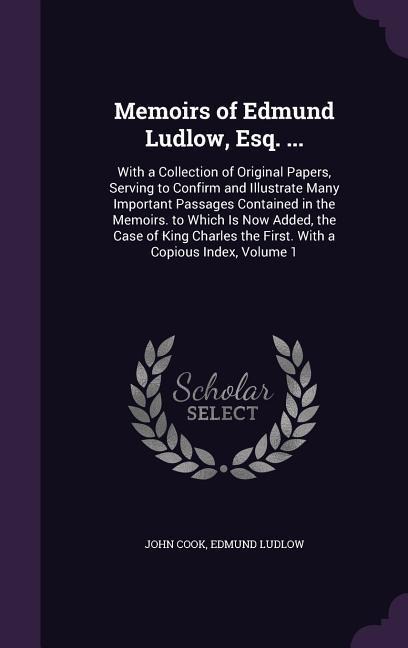 Memoirs of Edmund Ludlow, Esq. ...: With a Collection of Original Papers, Serving to Confirm and Illustrate Many Important Passages Contained in the Memoirs. to Which Is Now Added, the Case of King Charles the First. With a Copious Index, Volume 1