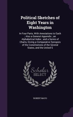 Political Sketches of Eight Years in Washington: In Four Parts, With Annotations to Each; Also a General Appendix; an Alphabetical Index; and a Series of Charts, Giving a Comparative Synopsis of the Constitutions of the Several States, and the United S