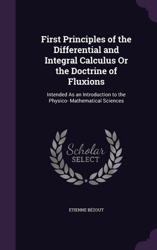 First Principles of the Differential and Integral Calculus Or the Doctrine of Fluxions Intended As an Introduction to the Physico- Mathematical Sciences