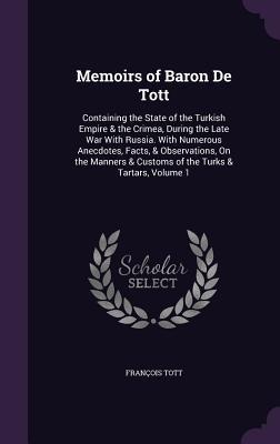 Memoirs of Baron De Tott: Containing the State of the Turkish Empire & the Crimea, During the Late War With Russia. With Numerous Anecdotes, Facts, & Observations, On the Manners & Customs of the Turks & Tartars, Volume 1