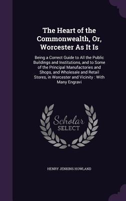The Heart of the Commonwealth, Or, Worcester As It Is: Being a Correct Guide to All the Public Buildings and Institutions, and to Some of the Principal Manufactories and Shops, and Wholesale and Retail Stores, in Worcester and Vicinity: With Many Engravi