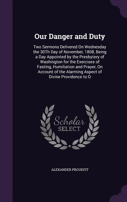 Our Danger and Duty: Two Sermons Delivered On Wednesday the 30Th Day of November, 1808, Being a Day Appointed by the Presbytery of Washington for the Exercises of Fasting, Humiliation and Prayer, On Account of the Alarming Aspect of Divine Providence to O