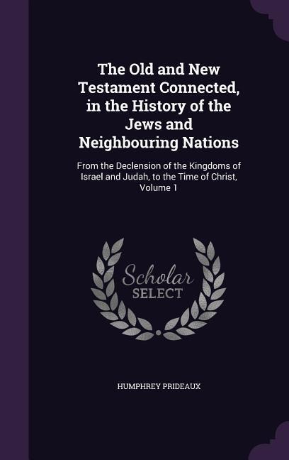 The Old and New Testament Connected, in the History of the Jews and Neighbouring Nations: From the Declension of the Kingdoms of Israel and Judah, to