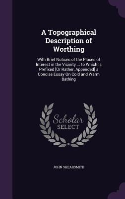 A Topographical Description of Worthing: With Brief Notices of the Places of Interest in the Vicinity ... to Which Is Prefixed [Or Rather, Appended] a Concise Essay On Cold and Warm Bathing