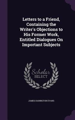 Letters to a Friend, Containing the Writers Objections to His Former Work, Entitled Dialogues On Important Subjects