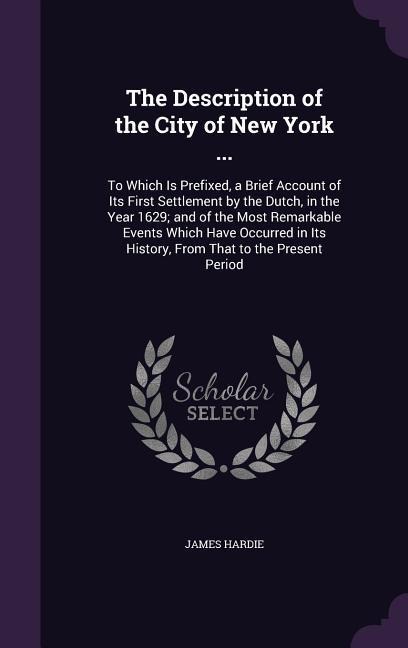 The Description of the City of New York ...: To Which Is Prefixed, a Brief Account of Its First Settlement by the Dutch, in the Year 1629; and of the Most Remarkable Events Which Have Occurred in Its History, From That to the Present Period