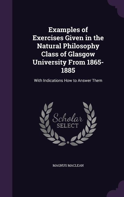 Examples of Exercises Given in the Natural Philosophy Class of Glasgow University From 1865-1885: With Indications How to Answer Them