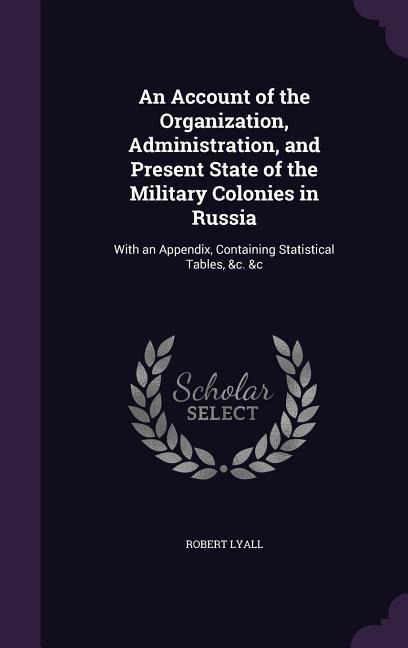 An Account of the Organization, Administration, and Present State of the Military Colonies in Russia: With an Appendix, Containing Statistical Tables, &c. &c