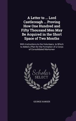 A Letter to ... Lord Castlereagh ... Proving How One Hundred and Fifty Thousand Men May Be Acquired in the Short Space of Two Months: With Instructions to the Volunteers. to Which Is Added a Plan for the Formation of a Corps of Consolidated Marksmen