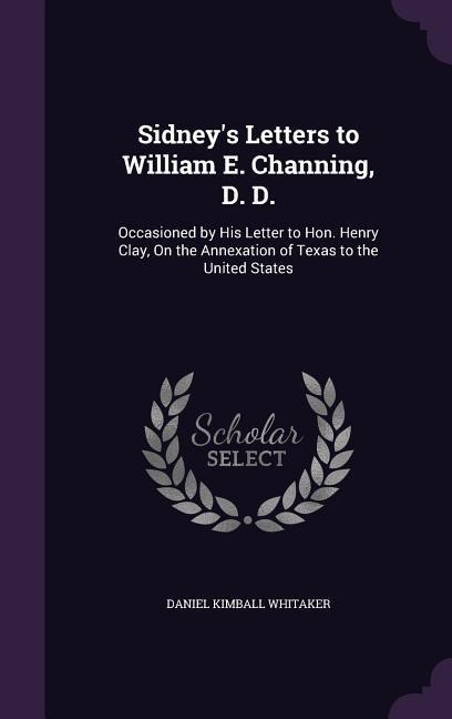 Sidneys Letters to William E. Channing, D. D.: Occasioned by His Letter to Hon. Henry Clay, On the Annexation of Texas to the United States