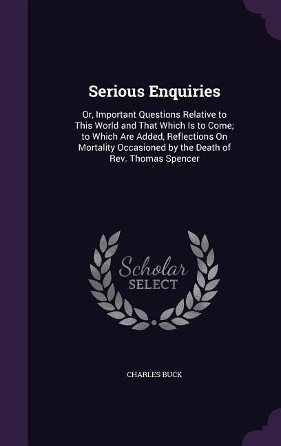Serious Enquiries: Or, Important Questions Relative to This World and That Which Is to Come; to Which Are Added, Reflections On Mortality Occasioned by the Death of Rev. Thomas Spencer