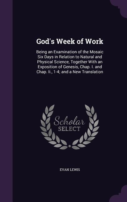 God's Week of Work: Being an Examination of the Mosaic Six Days in Relation to Natural and Physical Science, Together With an Exposition of Genesis, Chap. I. and Chap. Ii., 1-4; and a New Translation