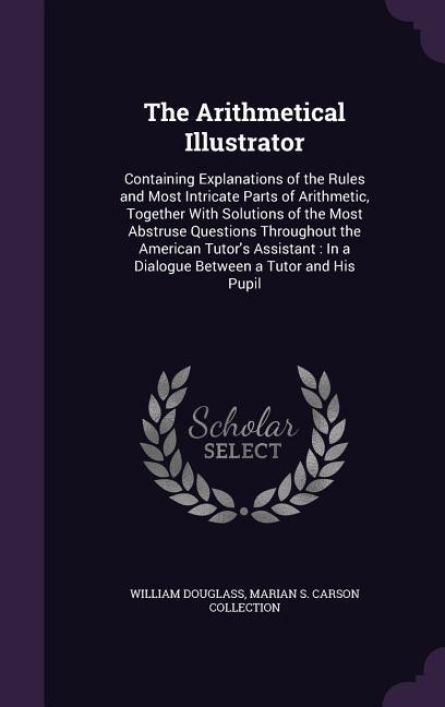 The Arithmetical Illustrator: Containing Explanations of the Rules and Most Intricate Parts of Arithmetic, Together With Solutions of the Most Abstruse Questions Throughout the American Tutor's Assistant: In a Dialogue Between a Tutor and His Pupil