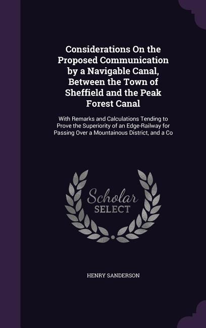 Considerations On the Proposed Communication by a Navigable Canal, Between the Town of Sheffield and the Peak Forest Canal: With Remarks and Calculations Tending to Prove the Superiority of an Edge-Railway for Passing Over a Mountainous District, and a Co
