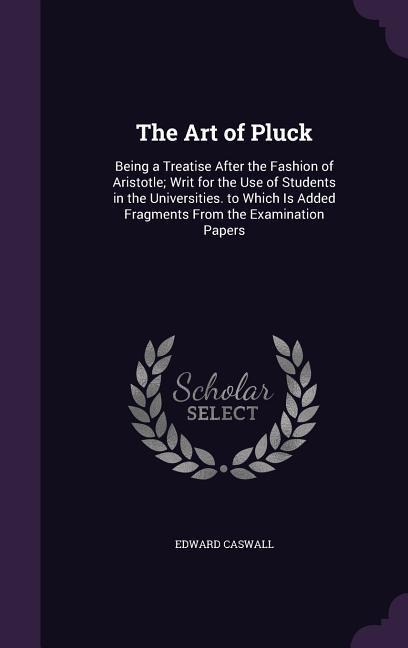 The Art of Pluck: Being a Treatise After the Fashion of Aristotle; Writ for the Use of Students in the Universities. to Which Is Added Fragments From the Examination Papers