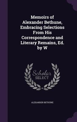 Memoirs of Alexander Bethune, Embracing Selections From His Correspondence and Literary Remains, Ed. by W