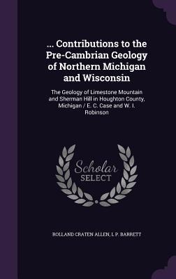 ... Contributions to the Pre-Cambrian Geology of Northern Michigan and Wisconsin: The Geology of Limestone Mountain and Sherman Hill in Houghton County, Michigan / E. C. Case and W. I. Robinson