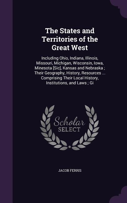 The States and Territories of the Great West: Including Ohio, Indiana, Illinois, Missouri, Michigan, Wisconsin, Iowa, Minesota [Sic], Kansas and Nebraska; Their Geography, History, Resources ... Comprising Their Local History, Institutions, and Laws; Gi