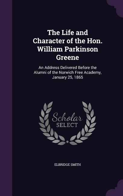 The Life and Character of the Hon. William Parkinson Greene: An Address Delivered Before the Alumni of the Norwich Free Academy, January 25, 1865