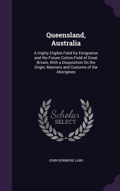 Queensland, Australia: A Highly Eligible Field for Emigration and the Future Cotton-Field of Great Britain, With a Disquisition On the Origin, Manners and Customs of the Aborigines
