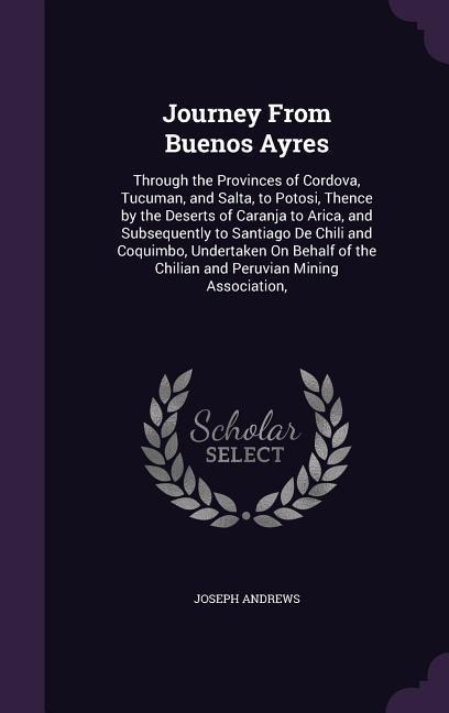Journey From Buenos Ayres: Through the Provinces of Cordova, Tucuman, and Salta, to Potosi, Thence by the Deserts of Caranja to Arica, and Subsequently to Santiago De Chili and Coquimbo, Undertaken On Behalf of the Chilian and Peruvian Mining Association,