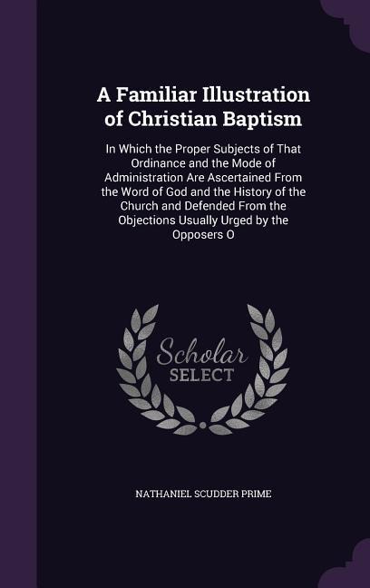 A Familiar Illustration of Christian Baptism: In Which the Proper Subjects of That Ordinance and the Mode of Administration Are Ascertained From the Word of God and the History of the Church and Defended From the Objections Usually Urged by the Opposers O