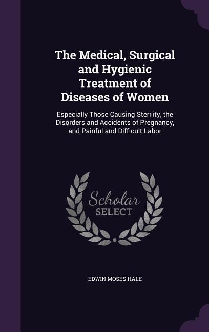 The Medical, Surgical and Hygienic Treatment of Diseases of Women: Especially Those Causing Sterility, the Disorders and Accidents of Pregnancy, and Painful and Difficult Labor