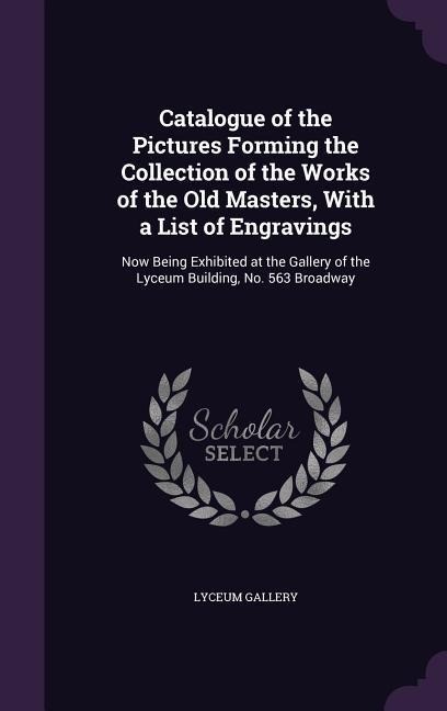 Catalogue of the Pictures Forming the Collection of the Works of the Old Masters, With a List of Engravings: Now Being Exhibited at the Gallery of the Lyceum Building, No. 563 Broadway