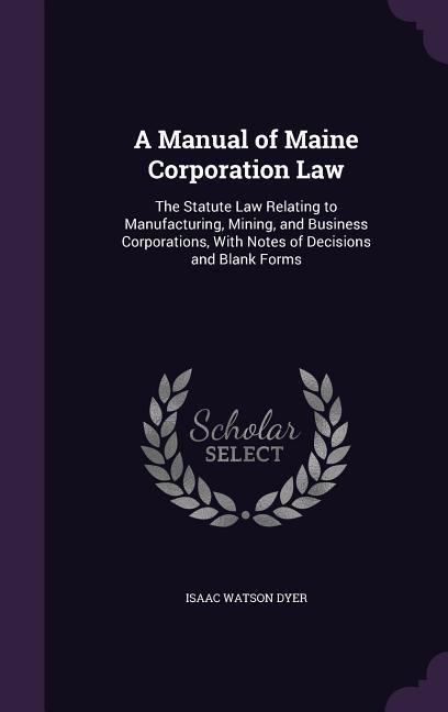 A Manual of Maine Corporation Law: The Statute Law Relating to Manufacturing, Mining, and Business Corporations, With Notes of Decisions and Blank Forms