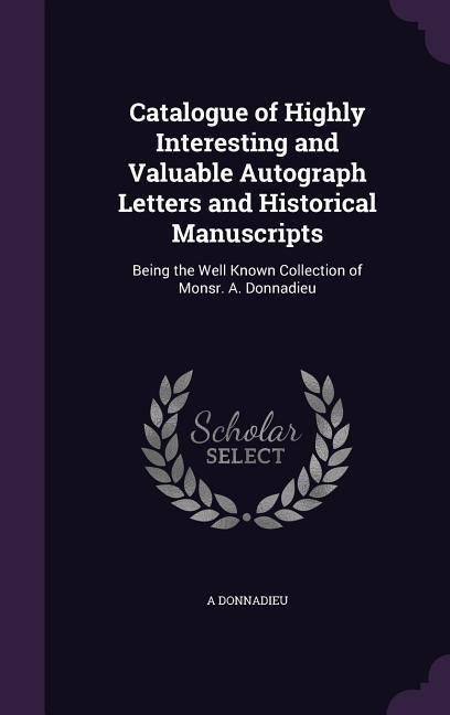 Catalogue of Highly Interesting and Valuable Autograph Letters and Historical Manuscripts: Being the Well Known Collection of Monsr. A. Donnadieu