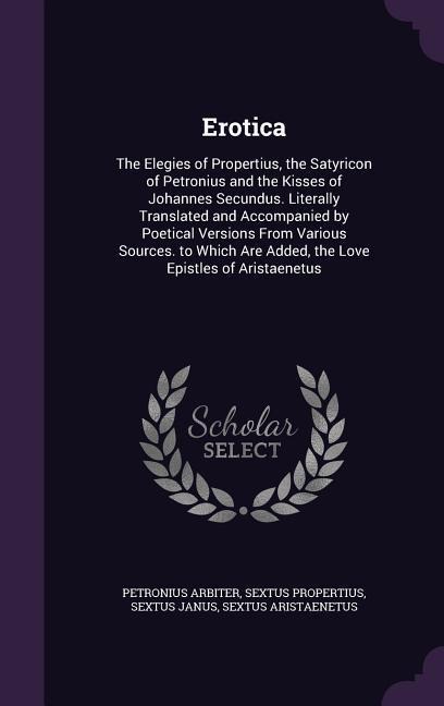 Erotica: The Elegies of Propertius, the Satyricon of Petronius and the Kisses of Johannes Secundus. Literally Translated and Accompanied by Poetical Versions From Various Sources. to Which Are Added, the Love Epistles of Aristaenetus