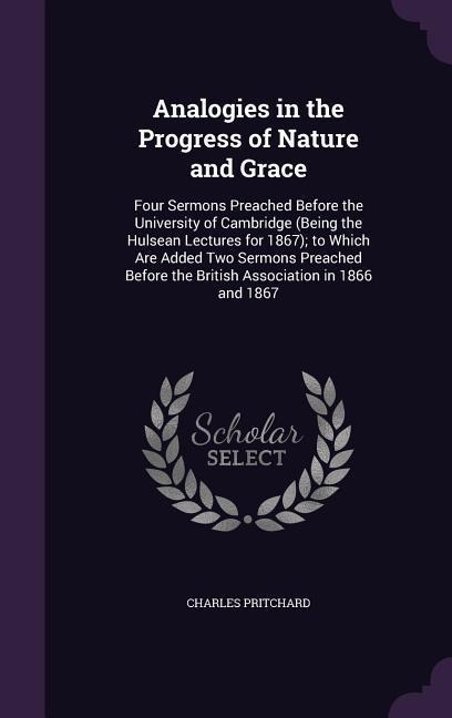 Analogies in the Progress of Nature and Grace: Four Sermons Preached Before the University of Cambridge (Being the Hulsean Lectures for 1867); to Which Are Added Two Sermons Preached Before the British Association in 1866 and 1867