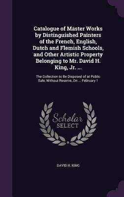 Catalogue of Master Works by Distinguished Painters of the French, English, Dutch and Flemish Schools, and Other Artistic Property Belonging to Mr. David H. King, Jr. ...: The Collection to Be Disposed of at Public Sale, Without Reserve, On ... February 1