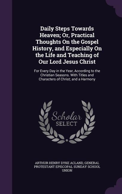 Daily Steps Towards Heaven; Or, Practical Thoughts On the Gospel History, and Especially On the Life and Teaching of Our Lord Jesus Christ: For Every Day in the Year, According to the Christian Seasons. With Titles and Characters of Christ; and a Harmony
