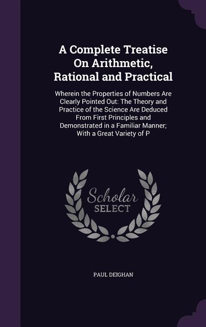 A Complete Treatise On Arithmetic, Rational and Practical: Wherein the Properties of Numbers Are Clearly Pointed Out: The Theory and Practice of the Science Are Deduced From First Principles and Demonstrated in a Familiar Manner; With a Great Variety of P