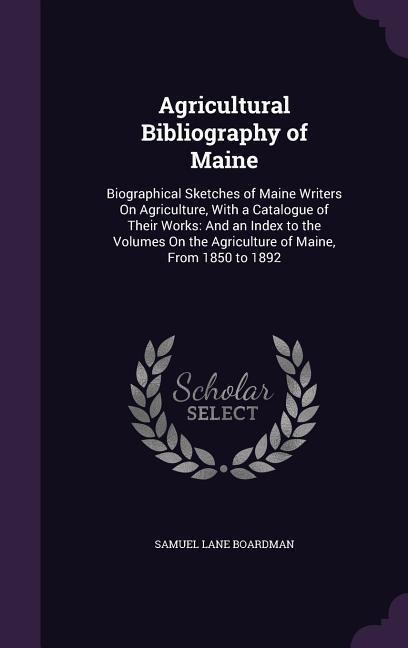 Agricultural Bibliography of Maine: Biographical Sketches of Maine Writers On Agriculture, With a Catalogue of Their Works: And an Index to the Volumes On the Agriculture of Maine, From 1850 to 1892