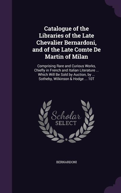 Catalogue of the Libraries of the Late Chevalier Bernardoni, and of the Late Comte De Martin of Milan: Comprising Rare and Curious Works, Chiefly in French and Italian Literature ... Which Will Be Sold by Auction, by ... Sotheby, Wilkinson & Hodge ... 10T